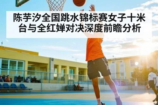 陈芋汐全国跳水锦标赛女子十米台与全红婵对决深度前瞻分析